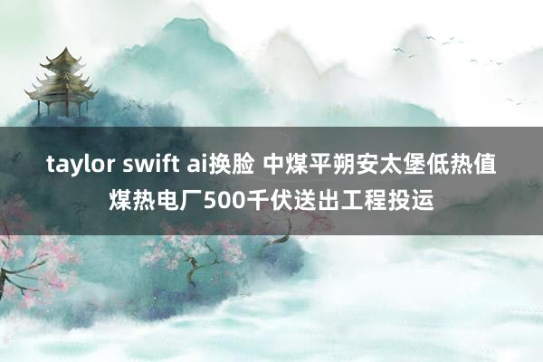 taylor swift ai换脸 中煤平朔安太堡低热值煤热电厂500千伏送出工程投运