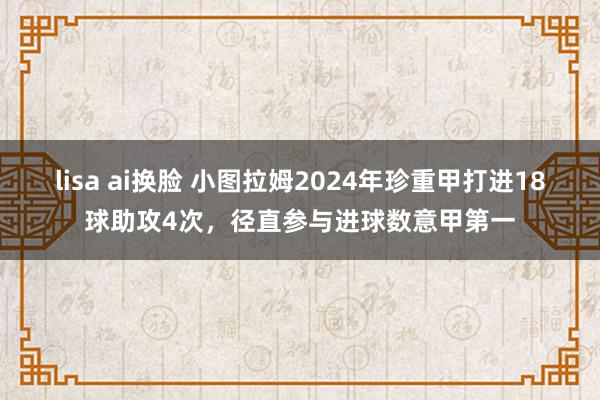 lisa ai换脸 小图拉姆2024年珍重甲打进18球助攻4次，径直参与进球数意甲第一