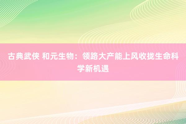 古典武侠 和元生物：领路大产能上风收拢生命科学新机遇