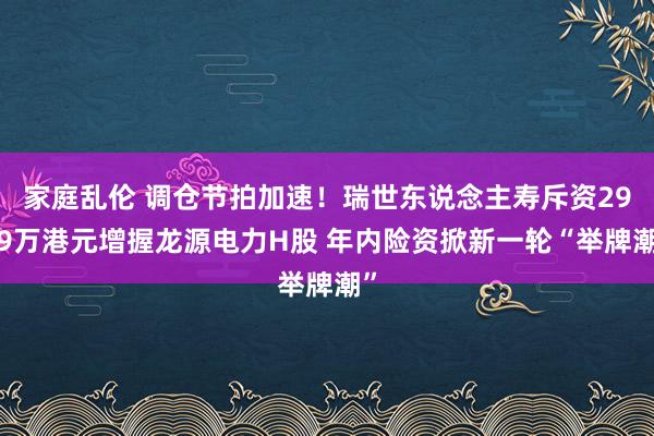 家庭乱伦 调仓节拍加速！瑞世东说念主寿斥资2909万港元增握龙源电力H股 年内险资掀新一轮“举牌潮”