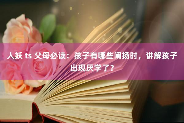 人妖 ts 父母必读：孩子有哪些阐扬时，讲解孩子出现厌学了？