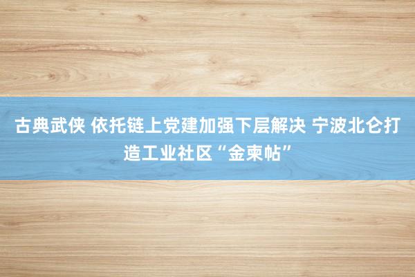 古典武侠 依托链上党建加强下层解决 宁波北仑打造工业社区“金柬帖”