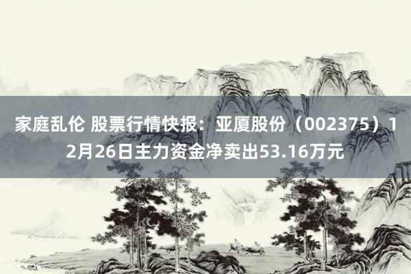 家庭乱伦 股票行情快报：亚厦股份（002375）12月26日主力资金净卖出53.16万元