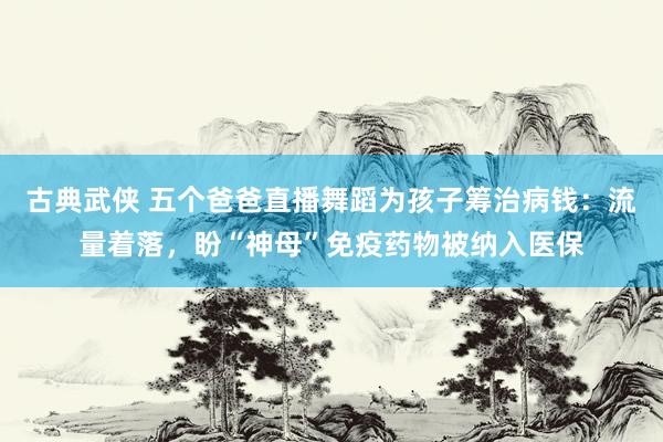 古典武侠 五个爸爸直播舞蹈为孩子筹治病钱：流量着落，盼“神母”免疫药物被纳入医保