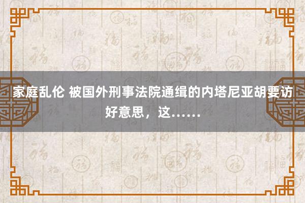 家庭乱伦 被国外刑事法院通缉的内塔尼亚胡要访好意思，这……