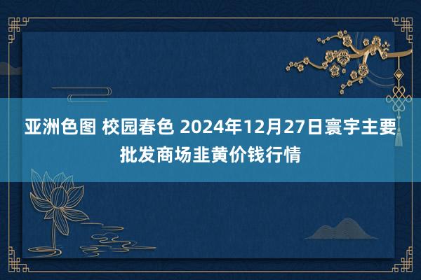 亚洲色图 校园春色 2024年12月27日寰宇主要批发商场韭黄价钱行情