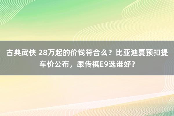 古典武侠 28万起的价钱符合么？比亚迪夏预扣提车价公布，跟传祺E9选谁好？