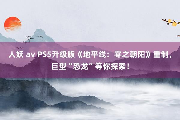 人妖 av PS5升级版《地平线：零之朝阳》重制，巨型“恐龙”等你探索！