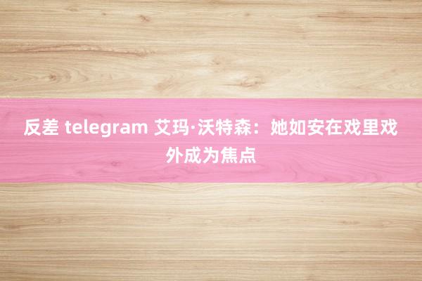 反差 telegram 艾玛·沃特森：她如安在戏里戏外成为焦点