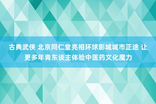 古典武侠 北京同仁堂亮相环球影城城市正途 让更多年青东谈主体验中医药文化魔力