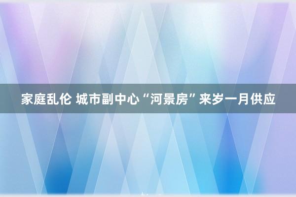 家庭乱伦 城市副中心“河景房”来岁一月供应