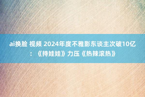 ai换脸 视频 2024年度不雅影东谈主次破10亿：《持娃娃》力压《热辣滚热》