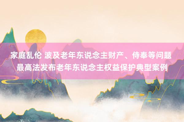 家庭乱伦 波及老年东说念主财产、侍奉等问题 最高法发布老年东说念主权益保护典型案例