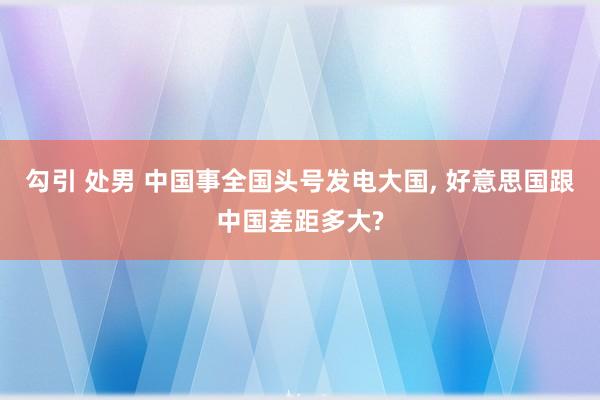 勾引 处男 中国事全国头号发电大国， 好意思国跟中国差距多大?