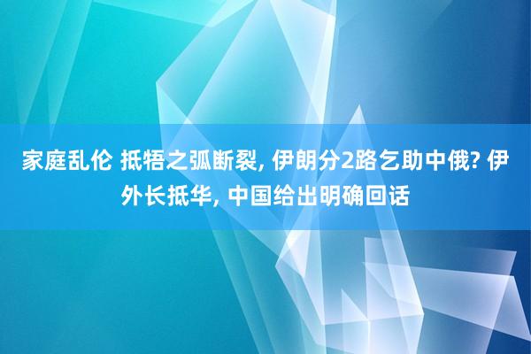 家庭乱伦 抵牾之弧断裂， 伊朗分2路乞助中俄? 伊外长抵华， 中国给出明确回话