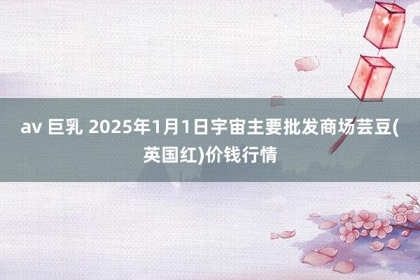 av 巨乳 2025年1月1日宇宙主要批发商场芸豆(英国红)价钱行情