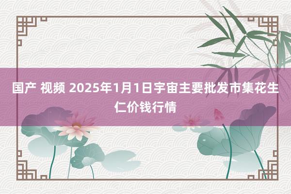 国产 视频 2025年1月1日宇宙主要批发市集花生仁价钱行情