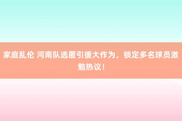 家庭乱伦 河南队逃匿引援大作为，锁定多名球员激勉热议！