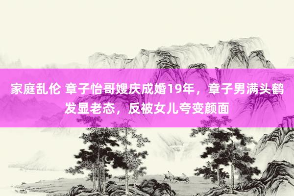 家庭乱伦 章子怡哥嫂庆成婚19年，章子男满头鹤发显老态，反被女儿夸变颜面