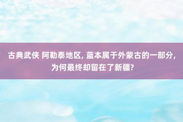 古典武侠 阿勒泰地区， 蓝本属于外蒙古的一部分， 为何最终却留在了新疆?