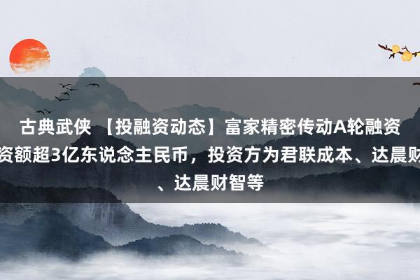 古典武侠 【投融资动态】富家精密传动A轮融资，融资额超3亿东说念主民币，投资方为君联成本、达晨财智等