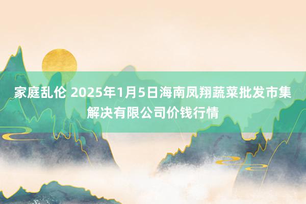 家庭乱伦 2025年1月5日海南凤翔蔬菜批发市集解决有限公司价钱行情