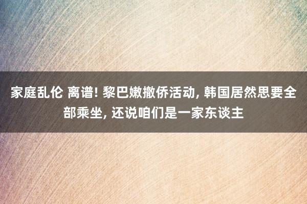 家庭乱伦 离谱! 黎巴嫩撤侨活动， 韩国居然思要全部乘坐， 还说咱们是一家东谈主