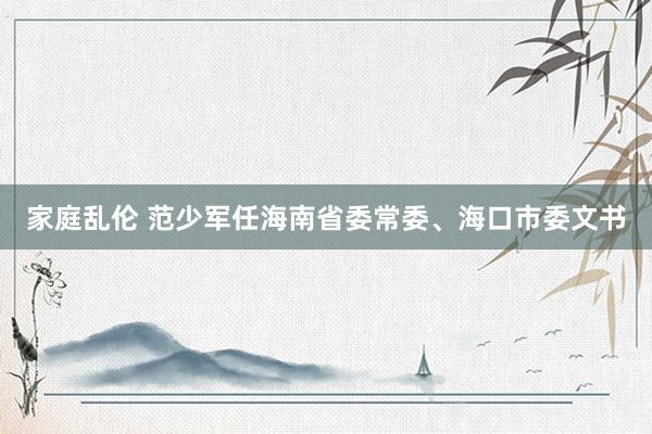 家庭乱伦 范少军任海南省委常委、海口市委文书