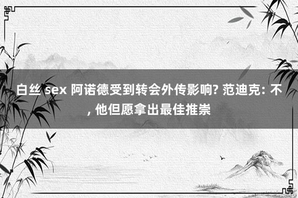 白丝 sex 阿诺德受到转会外传影响? 范迪克: 不， 他但愿拿出最佳推崇