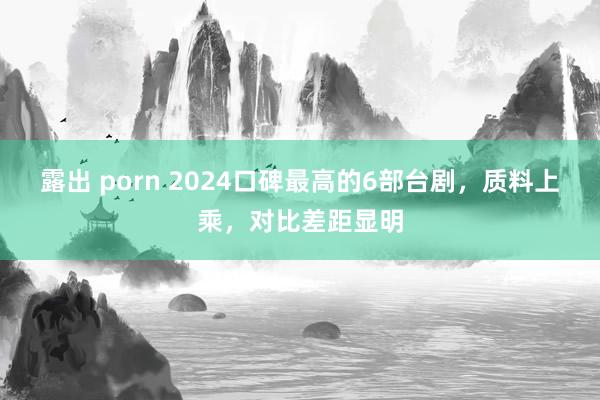 露出 porn 2024口碑最高的6部台剧，质料上乘，对比差距显明