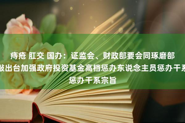 痔疮 肛交 国办：证监会、财政部要会同琢磨部门推敲出台加强政府投资基金高档惩办东说念主员惩办干系宗旨