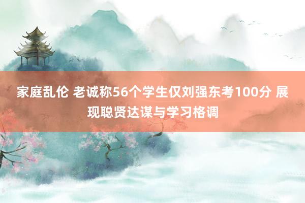 家庭乱伦 老诚称56个学生仅刘强东考100分 展现聪贤达谋与学习格调