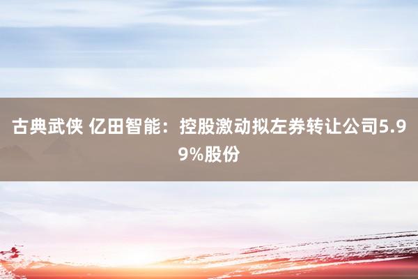 古典武侠 亿田智能：控股激动拟左券转让公司5.99%股份