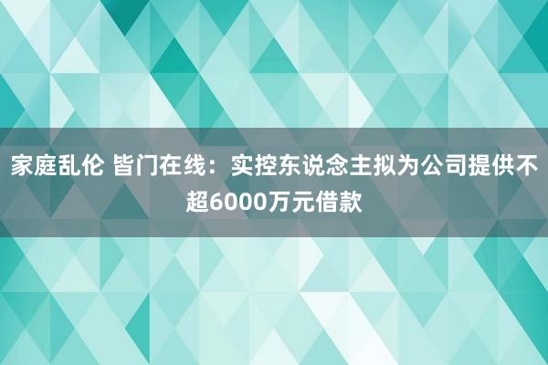 家庭乱伦 皆门在线：实控东说念主拟为公司提供不超6000万元借款