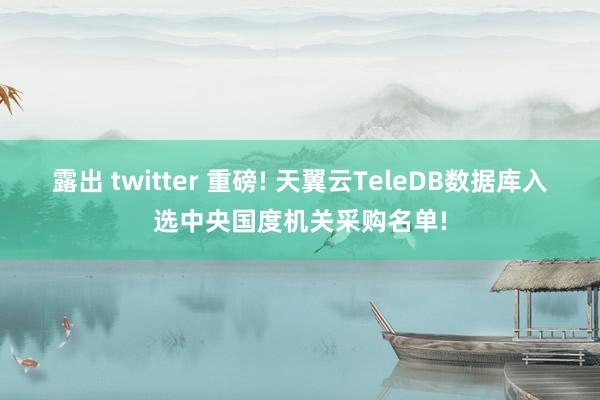 露出 twitter 重磅! 天翼云TeleDB数据库入选中央国度机关采购名单!