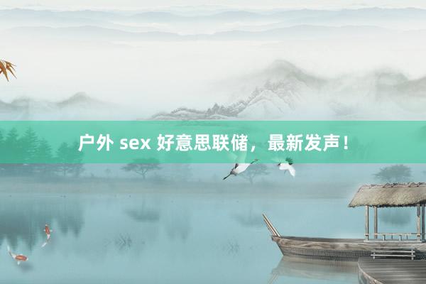 户外 sex 好意思联储，最新发声！