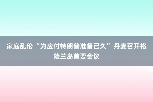 家庭乱伦 “为应付特朗普准备已久” 丹麦召开格陵兰岛首要会议