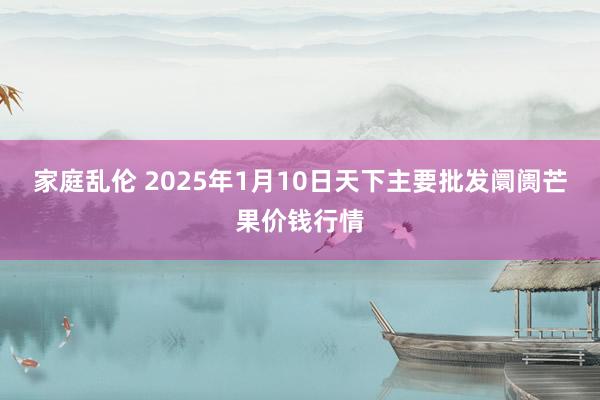 家庭乱伦 2025年1月10日天下主要批发阛阓芒果价钱行情