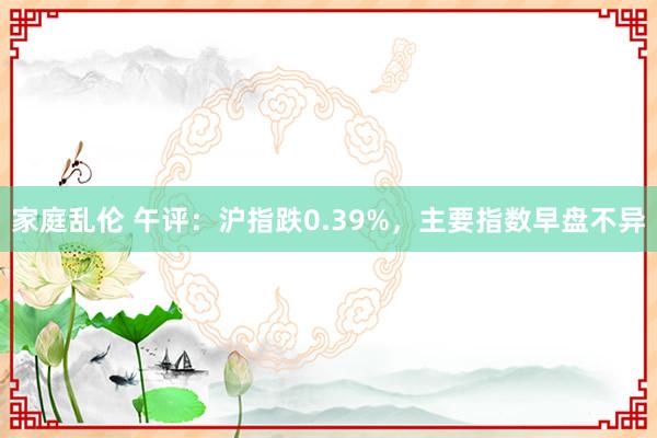 家庭乱伦 午评：沪指跌0.39%，主要指数早盘不异