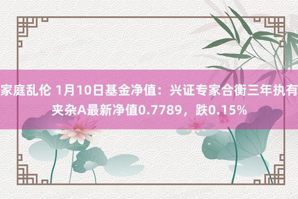 家庭乱伦 1月10日基金净值：兴证专家合衡三年执有夹杂A最新净值0.7789，跌0.15%