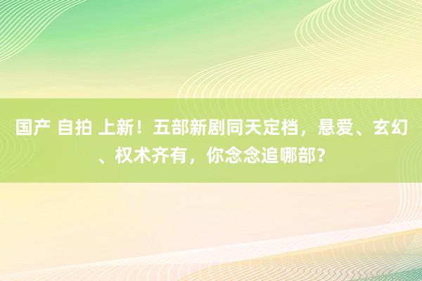 国产 自拍 上新！五部新剧同天定档，悬爱、玄幻、权术齐有，你念念追哪部？