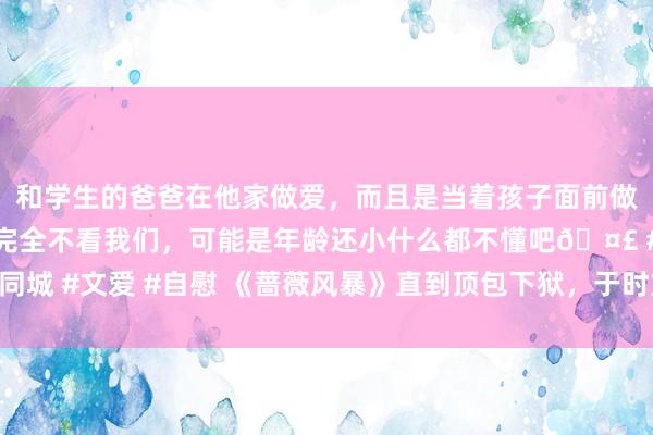 和学生的爸爸在他家做爱，而且是当着孩子面前做爱，太刺激了，孩子完全不看我们，可能是年龄还小什么都不懂吧🤣 #同城 #文爱 #自慰 《蔷薇风暴》直到顶包下狱，于时方知，我方一直在被监视