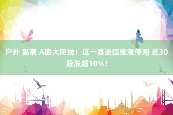 户外 高潮 A股大阳线！这一赛谈猛掀涨停潮 近30股涨超10%！