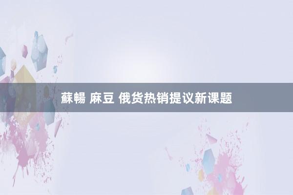 蘇暢 麻豆 俄货热销提议新课题