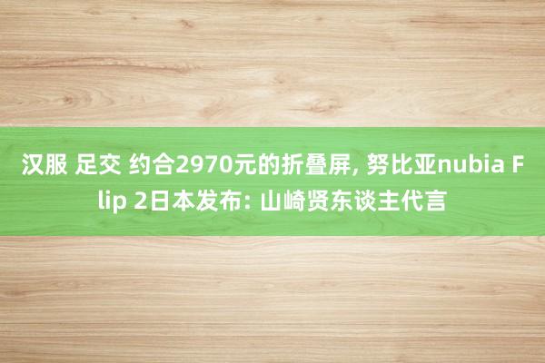 汉服 足交 约合2970元的折叠屏， 努比亚nubia Flip 2日本发布: 山崎贤东谈主代言