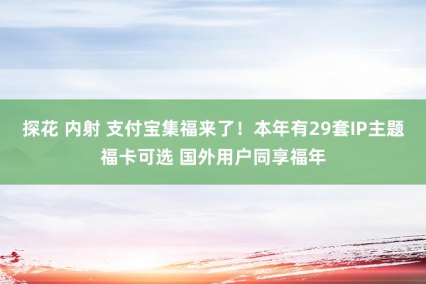 探花 内射 支付宝集福来了！本年有29套IP主题福卡可选 国外用户同享福年