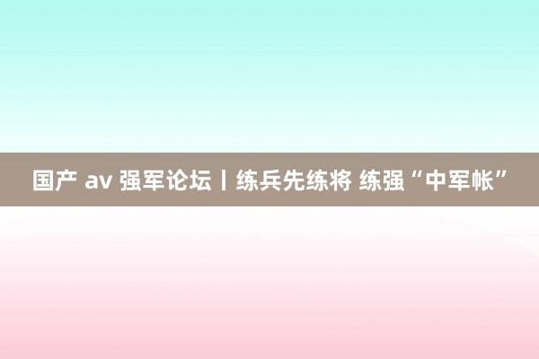 国产 av 强军论坛丨练兵先练将 练强“中军帐”