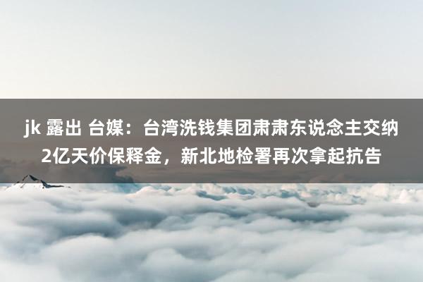 jk 露出 台媒：台湾洗钱集团肃肃东说念主交纳2亿天价保释金，新北地检署再次拿起抗告