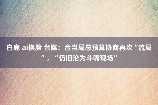 白鹿 ai换脸 台媒：台当局总预算协商再次“流局”，“仍旧沦为斗嘴现场”